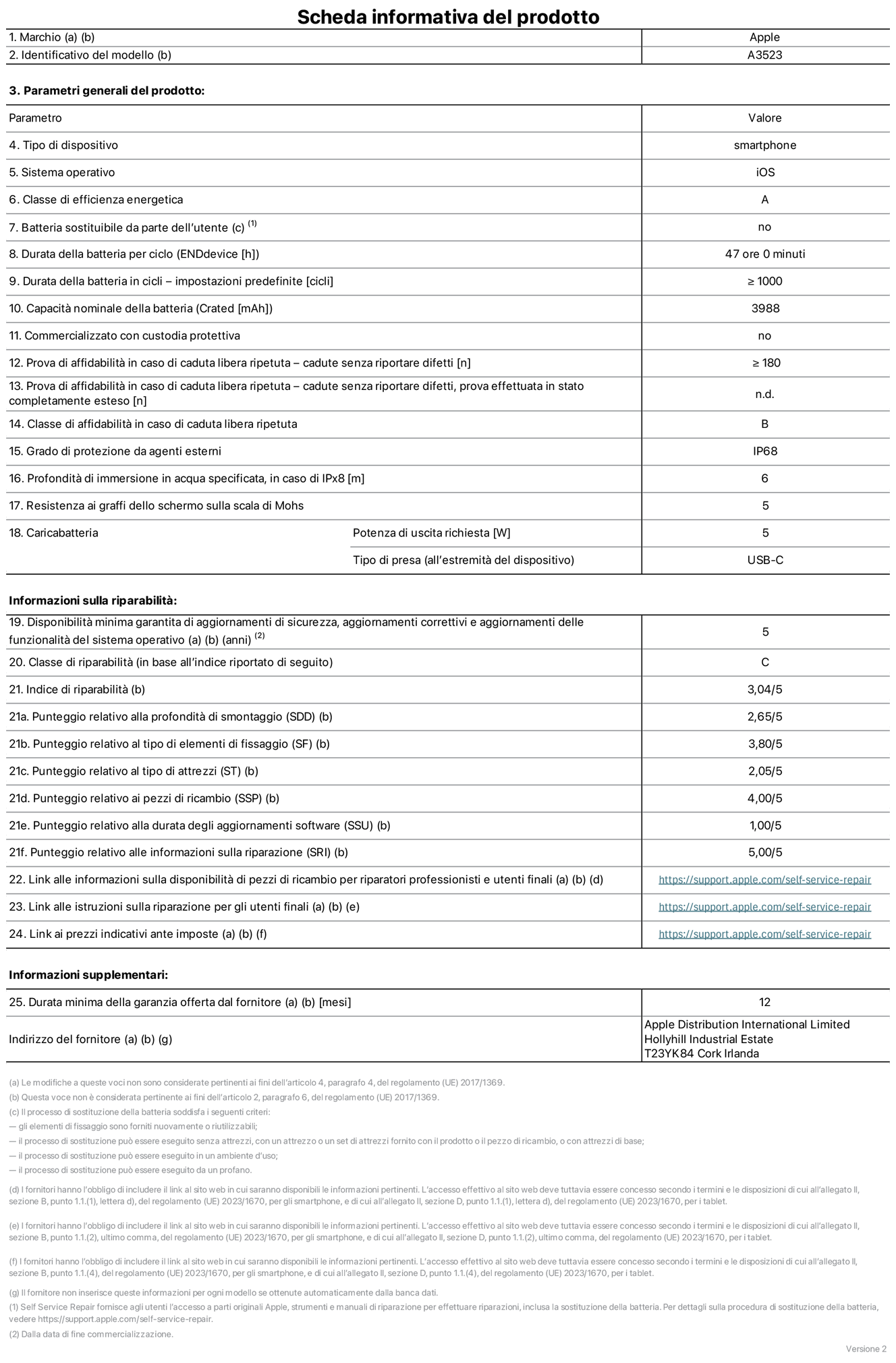 Scheda informativa del prodotto per iPhone 17 Pro, modello A3523. Fornito da Apple Distribution International Limited, Hollyhill Industrial Estate, T23 YK84, Cork, Irlanda. Tipo di dispositivo: smartphone. Sistema operativo: iOS. Classe di efficienza energetica: A. Batteria sostituibile da parte dell’utente: no. Durata della batteria per ciclo: 47 ore. Durata della batteria in cicli (impostazioni predefinite): maggiore o uguale a 1000. Capacità nominale della batteria: 3988 milliampere-ora. Commercializzato con custodia protettiva: no. Prova di affidabilità in caso di caduta libera ripetuta (cadute senza riportare difetti): maggiore o uguale a 180. Prova di affidabilità in caso di caduta libera ripetuta (cadute senza riportare difetti, prova effettuata in stato completamente esteso): non disponibile. Classe di affidabilità nel caso di caduta libera ripetuta: B. Grado di protezione da agenti esterni: IP68. Profondità di immersione in acqua specificata, in caso di IPx8: 6 metri. Resistenza ai graffi dello schermo sulla scala di Mohs: 5. Potenza di uscita richiesta per il caricabatterie: 5W. Tipo di presa per il caricabatterie (all’estremità del dispositivo): USB-C. Disponibilità minima garantita di aggiornamenti di sicurezza, aggiornamenti correttivi e aggiornamenti delle funzionalità del sistema operativo: 5 anni. Classe di riparabilità: C. Indice di riparabilità: 3,04 su 5. Punteggio relativo alla profondità di smontaggio (SDD): 2,65 su 5. Punteggio relativo al tipo di elementi di fissaggio: 3,80 su 5. Punteggio relativo al tipo di attrezzi: 2,05 su 5. Punteggio relativo ai pezzi di ricambio: 4,00 su 5. Punteggio relativo alla durata degli aggiornamenti software: 1,00 su 5. Punteggio relativo alle informazioni sulla riparazione: 5,00 su 5. Link alle informazioni sulla disponibilità di pezzi di ricambio per riparatori professionisti e utenti finali: https://support.apple.com/it-it/self-service-repair. Link alle istruzioni sulla riparazione per gli utenti finali: https://support.apple.com/it-it/self-service-repair. Link ai prezzi indicativi ante imposte: https://support.apple.com/it-it/self-service-repair. È prevista una garanzia generale di 12 mesi.