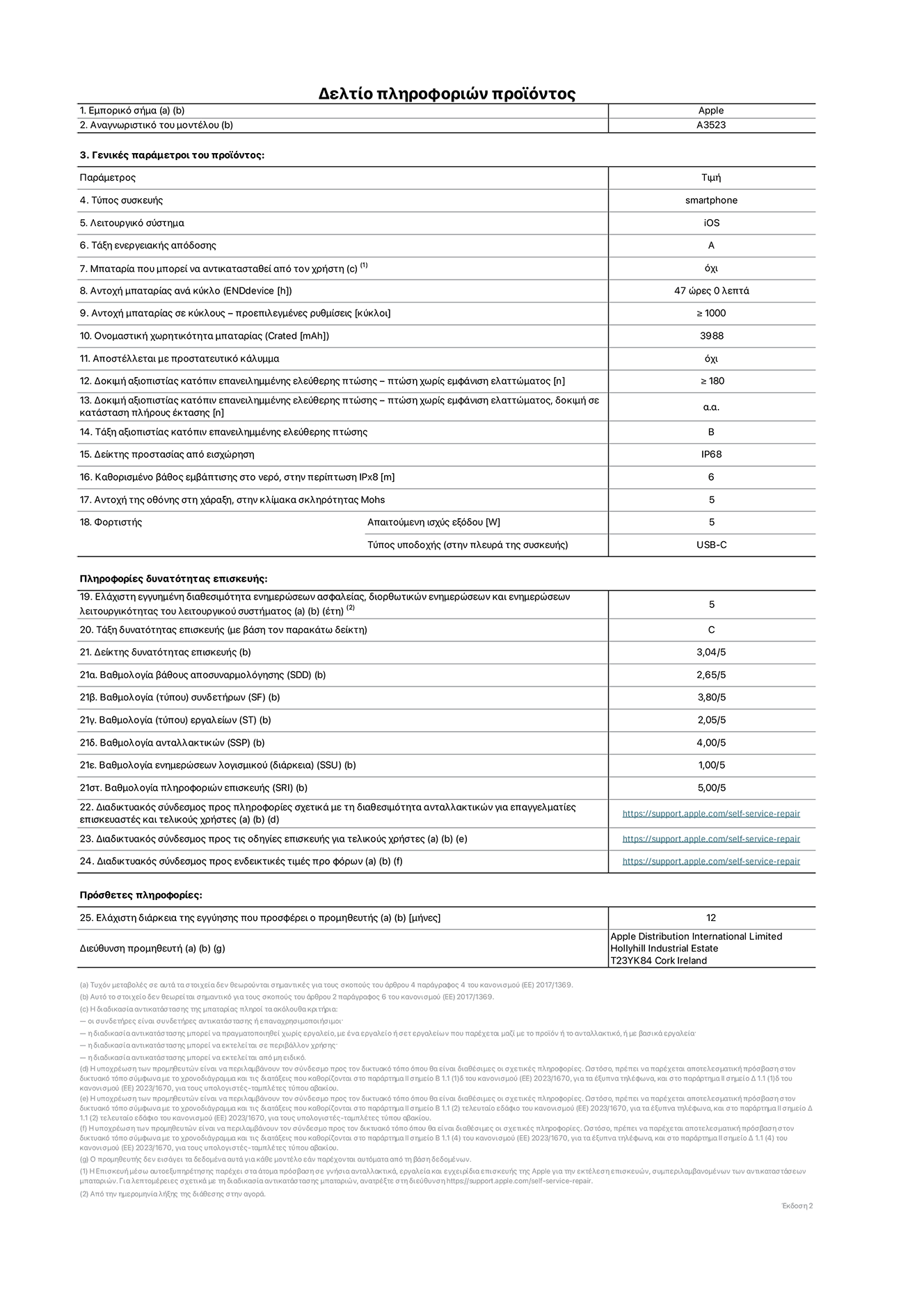 Φύλλο πληροφοριών προϊόντος για το iPhone 17 Pro, μοντέλο A3523. Παρέχεται από την Apple Distribution International Limited, Hollyhill Industrial Estate. Cork, Ιρλανδία, T23 YK84. Τύπος συσκευής: smartphone. Λειτουργικό σύστημα: iOS. Τάξη ενεργειακής απόδοσης: A. Δυνατότητα αντικατάστασης μπαταρίας από τον χρήστη: όχι. Αντοχή μπαταρίας ανά κύκλο: 47 ώρες. Αντοχή μπαταρίας σε κύκλους - προεπιλεγμένες ρυθμίσεις: μεγαλύτερη ή ίση του 1.000. Ονομαστική χωρητικότητα μπαταρίας: 4.252 mAh. Αποστέλλεται με προστατευτικό κάλυμμα: όχι. Δοκιμή αξιοπιστίας κατόπιν επανειλημμένης ελεύθερης πτώσης - πτώσεις χωρίς βλάβη: μεγαλύτερη ή ίση του 180. Δοκιμή αξιοπιστίας κατόπιν επανειλημμένης ελεύθερης πτώσης, πτώσεις χωρίς βλάβη σε κατάσταση πλήρους έκτασης: μη διαθέσιμο. Δοκιμή αξιοπιστίας κατόπιν επανειλημμένης ελεύθερης πτώσης: Β. Αξιολόγηση προστασίας από εισχώρηση: IP68. Καθορισμένο βάθος εμβύθισης σε νερό, σε περίπτωση iPx8: 6 μέτρα. Ανθεκτικότητα οθόνης στις γρατζουνιές στην κλίμακα σκληρότητας Mohs: 5. Απαιτούμενη ισχύς εξόδου φορτιστή: 5 W. Τύπος υποδοχής ηλεκτρικού ρεύματος φορτιστή (στο άκρο της συσκευής): USB-C. Ελάχιστη εγγυημένη διαθεσιμότητα ενημερώσεων ασφαλείας, διορθωτικών ενημερώσεων και ενημερώσεων λειτουργικότητας συστήματος: 5 έτη. Τάξη επιδιορθωσιμότητας: C. Δείκτης επιδιορθωσιμότητας: 3,04/5. Βαθμολογία βάθους αποσυναρμολόγησης (SDD):  2,65/5. Βαθμολογία συνδετήρων: 3,80/5. Βαθμολογία εργαλείων: 2,05/5. Βαθμολογία ανταλλακτικών: 4,00/5. Βαθμολογία ενημερώσεων λογισμικού: 1,00/5. Βαθμολογία πληροφοριών επιδιόρθωσης: 5,00/5. Διαδικτυακός σύνδεσμος με πληροφορίες για τη διαθεσιμότητα ανταλλακτικών για επαγγελματίες τεχνικούς και τελικούς χρήστες: https://support.apple.com/self-service-repair. Διαδικτυακός σύνδεσμος με πληροφορίες επιδιόρθωσης για τελικούς χρήστες: https://support.apple.com/self-service-repair. Διαδικτυακός σύνδεσμος με ενδεικτικές τιμές προ φόρου: https://support.apple.com/self-service-repair. Προσφέρεται 12 μηνη γενική εγγύηση.
