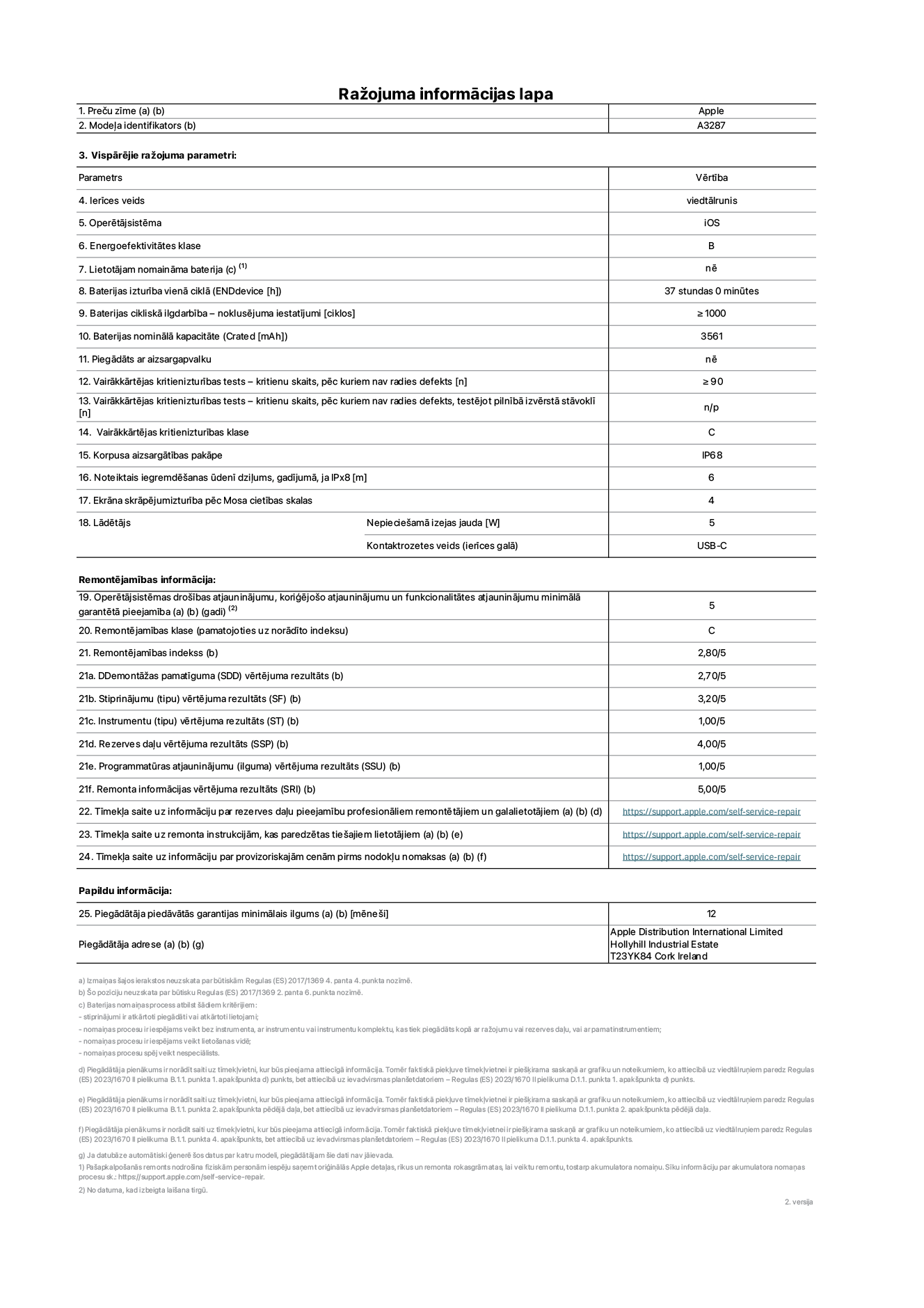 Produkta informācijas lapa – iPhone 16, modelis A3287. Piegādātājs: Apple Distribution International Limited, Hollyhill Industrial Estate. Korka, Īrija T23 YK84. Ierīces veids: viedtālrunis. Operētājsistēma: iOS. Energoefektivitātes klase: B. Lietotāja paša spēkiem nomaināms akumulators: nē. Akumulatora izturība vienā ciklā: 37 stundas. Akumulatora cikliskā izturība – noklusējuma iestatījumi: ≥ 1000. Akumulatora nominālā kapacitāte: 3561 mAh. Piegādāts ar aizsargapvalku: nē. Vairākkārtējas kritienizturības tests – kritienu skaits, pēc kuriem nav radies defekts: ≥ 90. Vairākkārtējas kritienizturības tests – kritienu skaits, pēc kuriem nav radies defekts, testējot pilnībā izvērstā stāvoklī: nav piemērojams. Vairākkārtējas kritienizturības klase: C. Korpusa aizsargātības pakāpe: IP68. Noteiktais iegremdēšanas ūdenī dziļums, gadījumā, ja IPx8: 6. Ekrāna skrāpējumizturība pēc Mosa cietības skalas: 4. Lādētājam nepieciešamā izejas jauda: 5 W. Lādētāja kontaktrozetes veids (ierīces galā): USB-C. Operētājsistēmas drošības atjauninājumu, koriģējošo atjauninājumu un funkcionalitātes atjauninājumu minimālā garantētā pieejamība: 5 gadi. Remontējamības klase: C. Remontējamības indekss: 2,80/5. Demontāžas pamatīguma (SDD) vērtējuma rezultāts: 2,70/5. Stiprinājumu vērtējuma rezultāts: 3,20/5. Instrumentu vērtējuma rezultāts: 1,00/5. Rezerves daļu vērtējuma rezultāts: 4,00/5. Programmatūras atjauninājumu vērtējuma rezultāts: 1,00/5. Remonta informācijas vērtējuma rezultāts: 5,00/5. Tīmekļa saite uz informāciju par rezerves daļu pieejamību profesionāliem remontētājiem un galalietotājiem: https://support.apple.com/self-service-repair. Tīmekļa saite uz remonta instrukcijām, kas paredzētas galalietotājiem: https://support.apple.com/self-service-repair. Tīmekļa saite uz informāciju par provizoriskajām cenām pirms nodokļu nomaksas: https://support.apple.com/self-service-repair. Piedāvātās garantijas standarta ilgums: 12 mēneši.